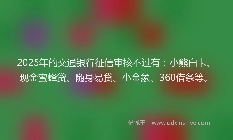 2025年的交通银行征信审核不过有：小熊白卡、现金蜜蜂贷、随身易贷、小金象、360借条等。