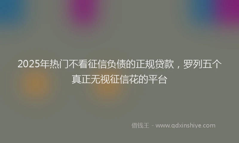 2025年热门不看征信负债的正规贷款，罗列五个真正无视征信花的平台
