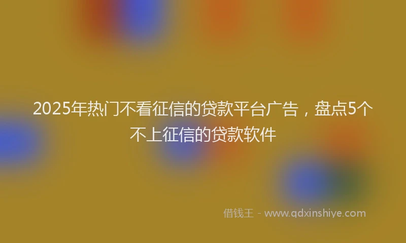 2025年热门不看征信的贷款平台广告，盘点5个不上征信的贷款软件