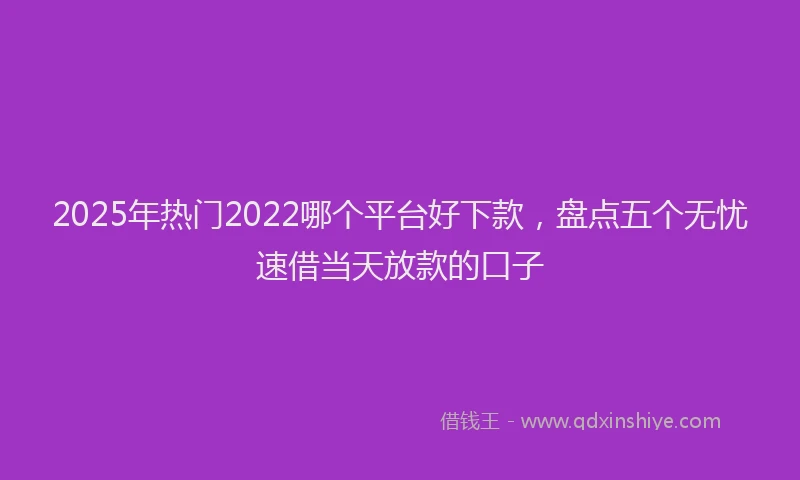 2025年热门2022哪个平台好下款，盘点五个无忧速借当天放款的口子