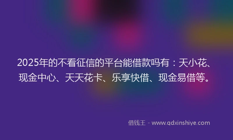 2025年的不看征信的平台能借款吗有：天小花、现金中心、天天花卡、乐享快借、现金易借等。