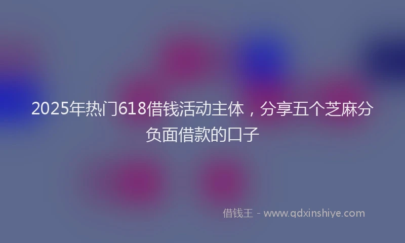2025年热门618借钱活动主体，分享五个芝麻分负面借款的口子
