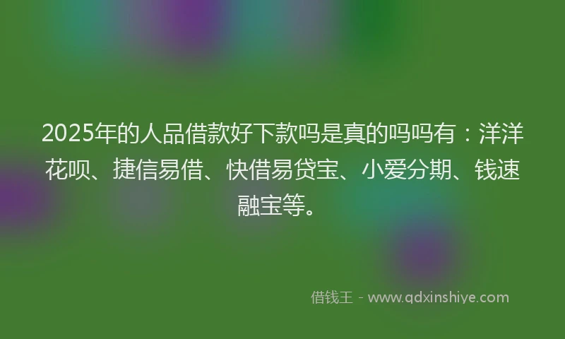 2025年的人品借款好下款吗是真的吗吗有：洋洋花呗、捷信易借、快借易贷宝、小爱分期、钱速融宝等。