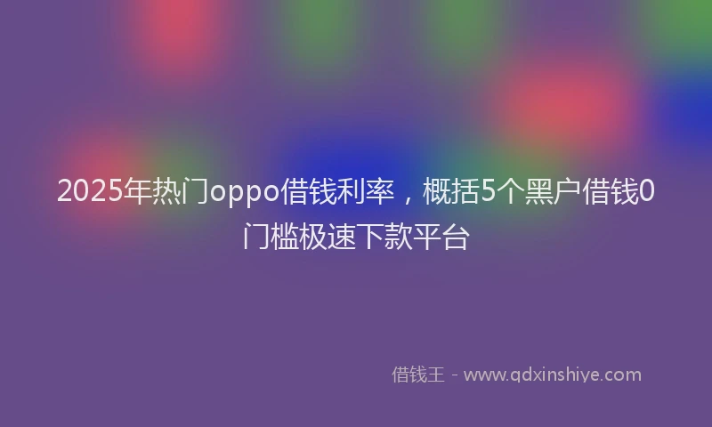 2025年热门oppo借钱利率，概括5个黑户借钱0门槛极速下款平台