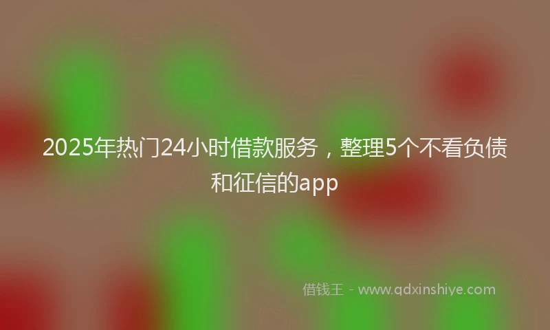 2025年热门24小时借款服务，整理5个不看负债和征信的app