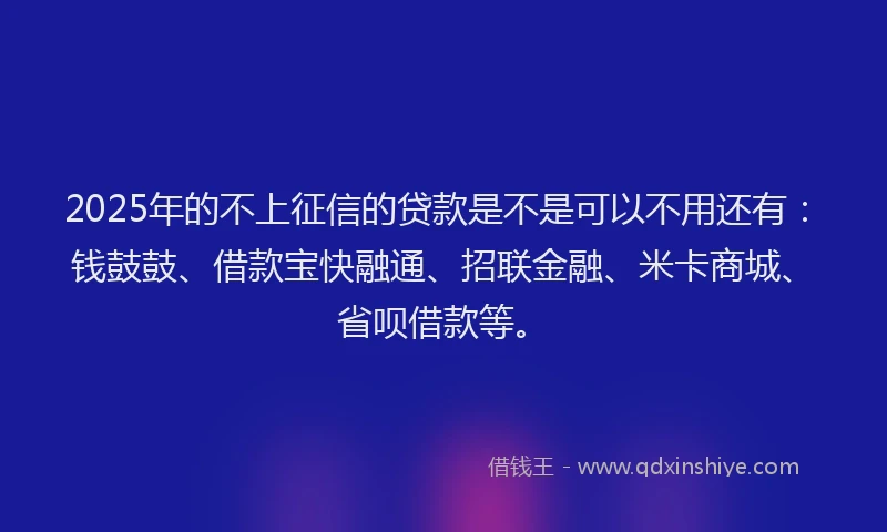 2025年的不上征信的贷款是不是可以不用还有：钱鼓鼓、借款宝快融通、招联金融、米卡商城、省呗借款等。