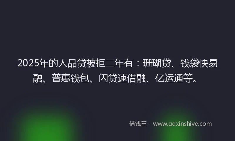 2025年的人品贷被拒二年有：珊瑚贷、钱袋快易融、普惠钱包、闪贷速借融、亿运通等。
