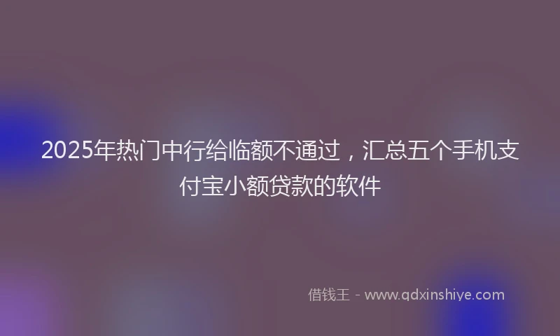 2025年热门中行给临额不通过，汇总五个手机支付宝小额贷款的软件