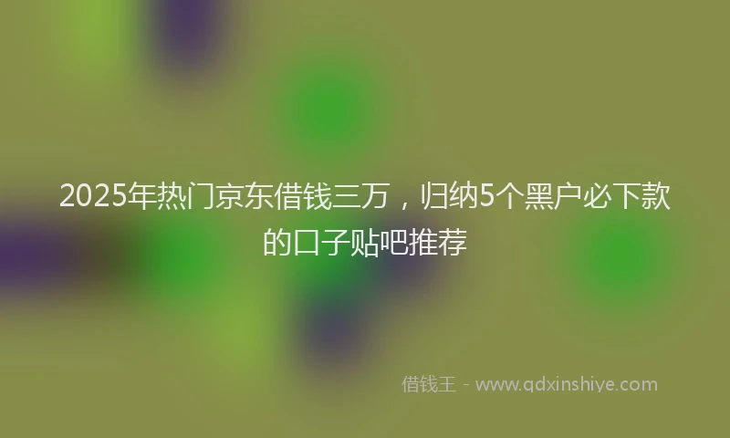 2025年热门京东借钱三万，归纳5个黑户必下款的口子贴吧推荐