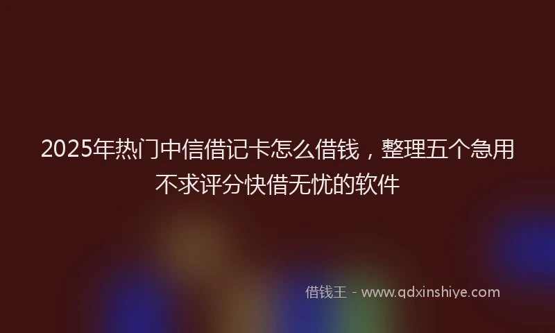 2025年热门中信借记卡怎么借钱，整理五个急用不求评分快借无忧的软件