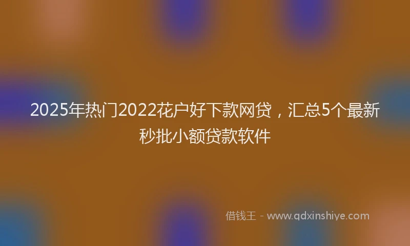 2025年热门2022花户好下款网贷，汇总5个最新秒批小额贷款软件