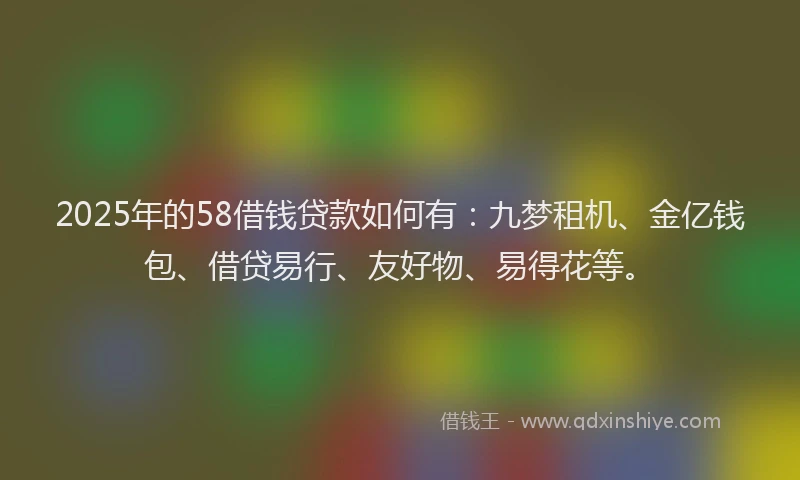 2025年的58借钱贷款如何有：九梦租机、金亿钱包、借贷易行、友好物、易得花等。