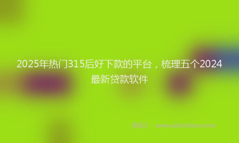 2025年热门315后好下款的平台，梳理五个2024最新贷款软件
