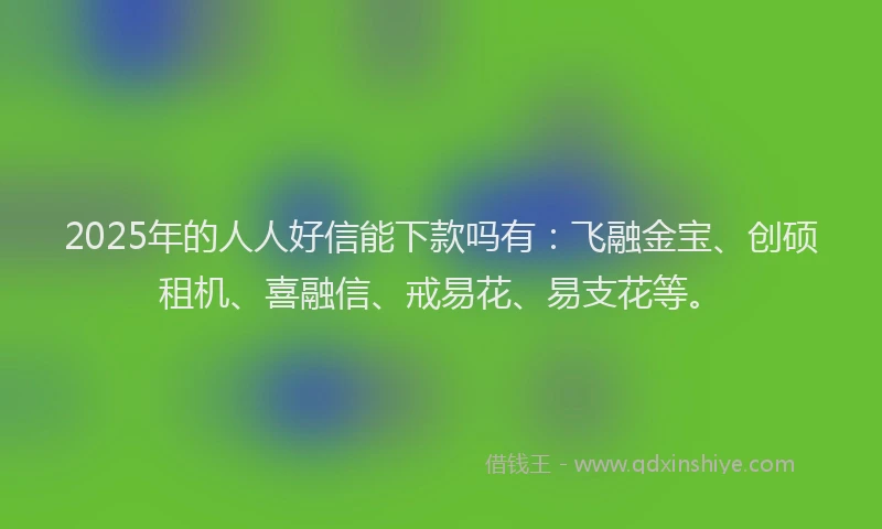 2025年的人人好信能下款吗有：飞融金宝、创硕租机、喜融信、戒易花、易支花等。