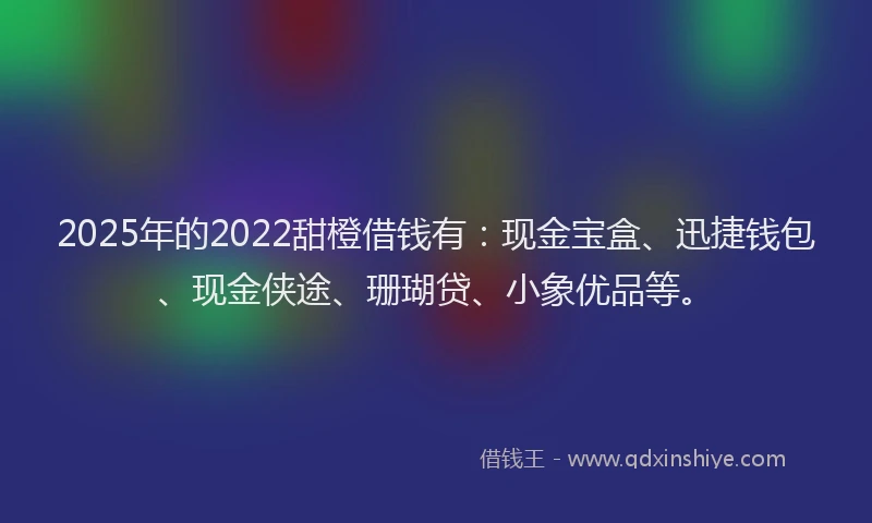 2025年的2022甜橙借钱有：现金宝盒、迅捷钱包、现金侠途、珊瑚贷、小象优品等。