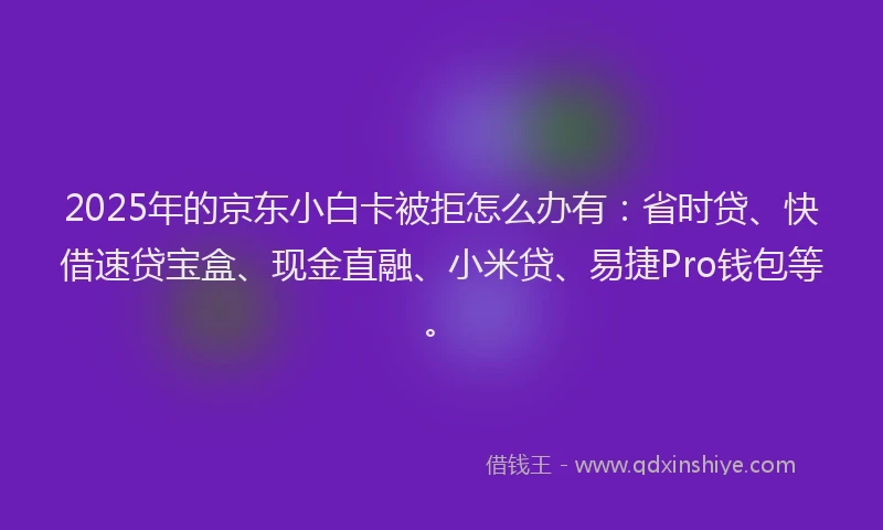 2025年的京东小白卡被拒怎么办有：省时贷、快借速贷宝盒、现金直融、小米贷、易捷Pro钱包等。