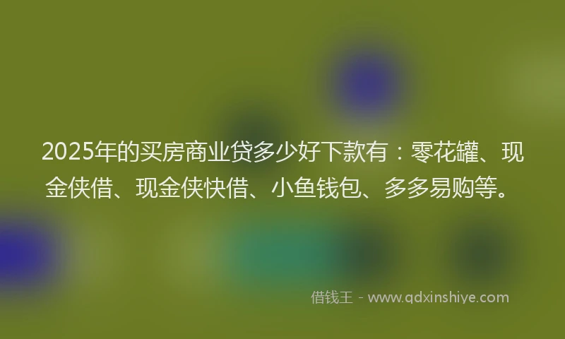 2025年的买房商业贷多少好下款有：零花罐、现金侠借、现金侠快借、小鱼钱包、多多易购等。