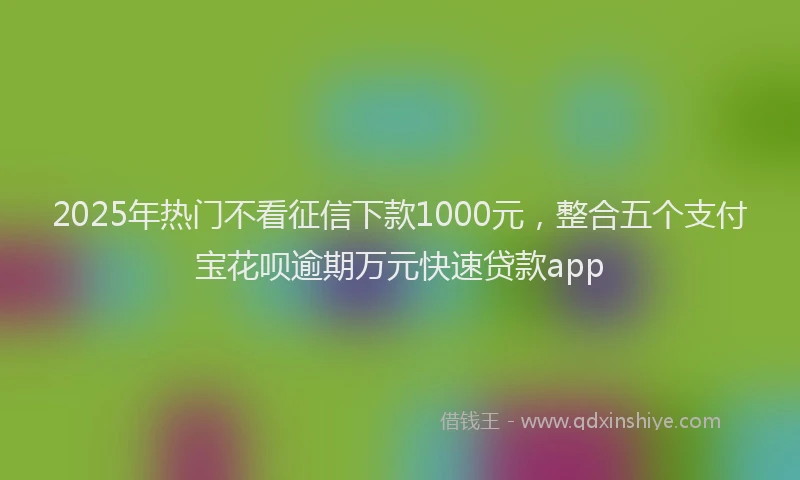 2025年热门不看征信下款1000元，整合五个支付宝花呗逾期万元快速贷款app