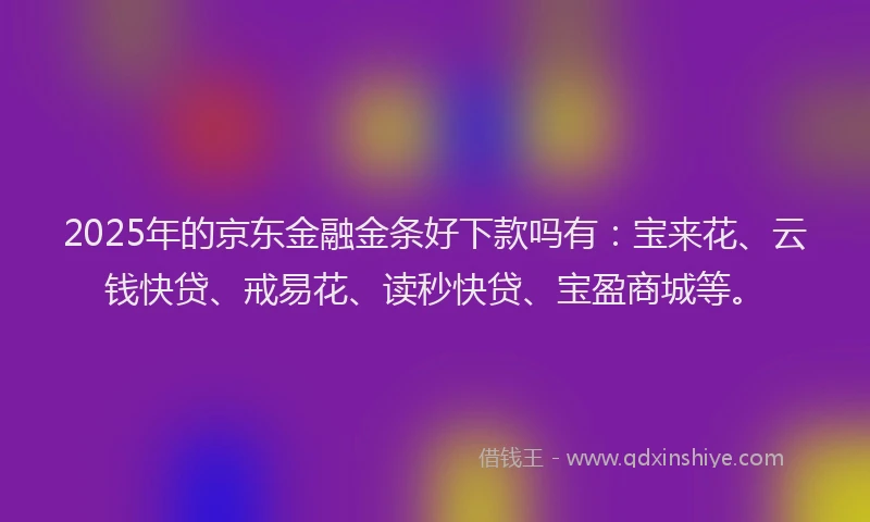 2025年的京东金融金条好下款吗有：宝来花、云钱快贷、戒易花、读秒快贷、宝盈商城等。