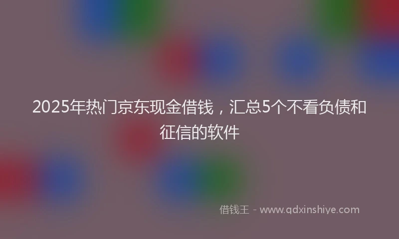 2025年热门京东现金借钱，汇总5个不看负债和征信的软件