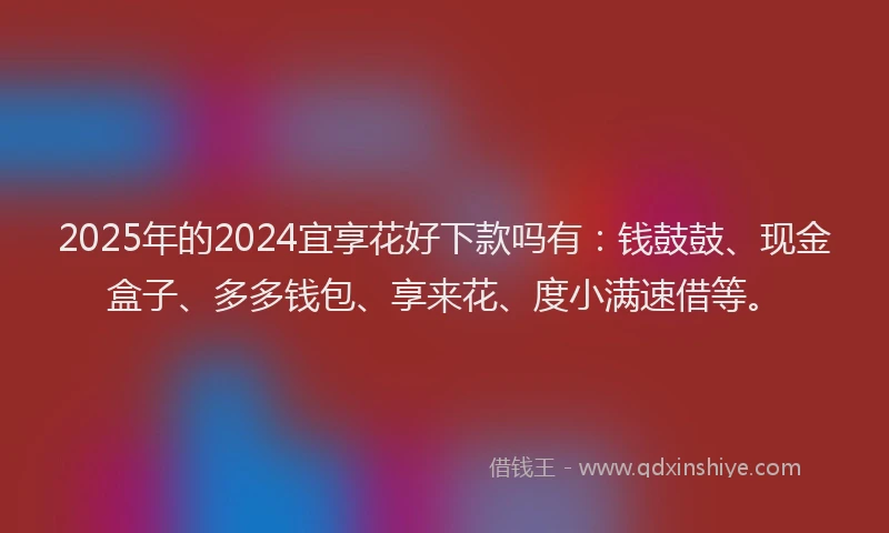2025年的2024宜享花好下款吗有：钱鼓鼓、现金盒子、多多钱包、享来花、度小满速借等。