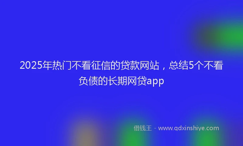 2025年热门不看征信的贷款网站，总结5个不看负债的长期网贷app