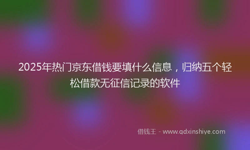 2025年热门京东借钱要填什么信息，归纳五个轻松借款无征信记录的软件