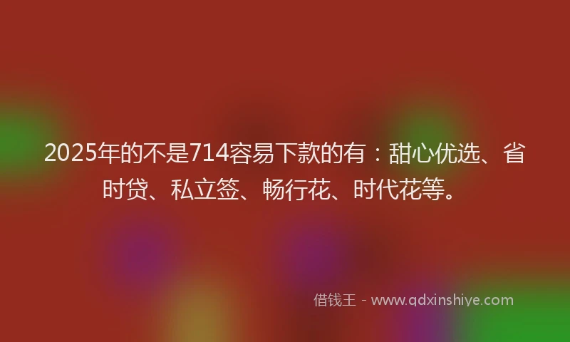 2025年的不是714容易下款的有：甜心优选、省时贷、私立签、畅行花、时代花等。