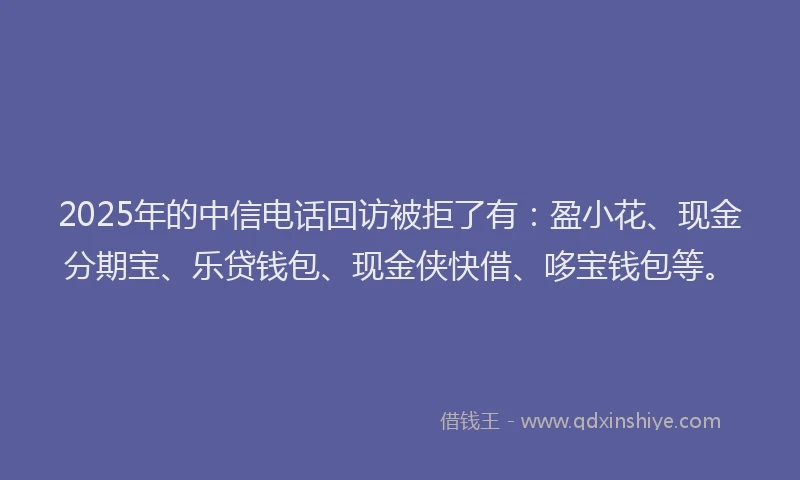2025年的中信电话回访被拒了有：盈小花、现金分期宝、乐贷钱包、现金侠快借、哆宝钱包等。