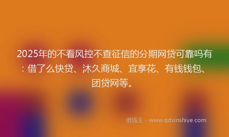 2025年的不看风控不查征信的分期网贷可靠吗有：借了么快贷、沐久商城、宜享花、有钱钱包、团贷网等。