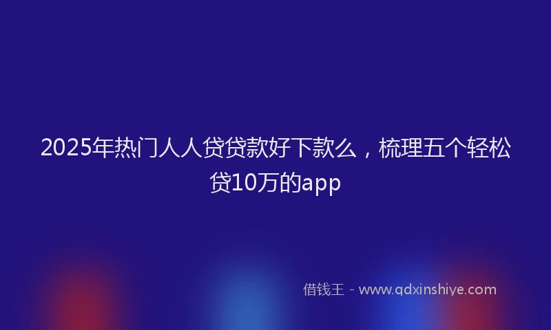 2025年热门人人贷贷款好下款么，梳理五个轻松贷10万的app
