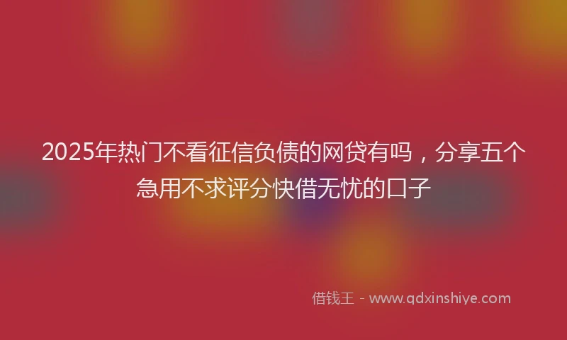 2025年热门不看征信负债的网贷有吗，分享五个急用不求评分快借无忧的口子