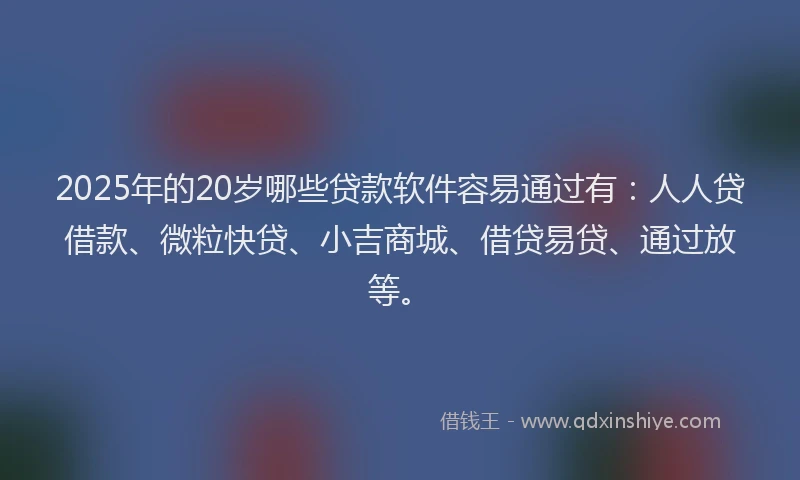 2025年的20岁哪些贷款软件容易通过有：人人贷借款、微粒快贷、小吉商城、借贷易贷、通过放等。
