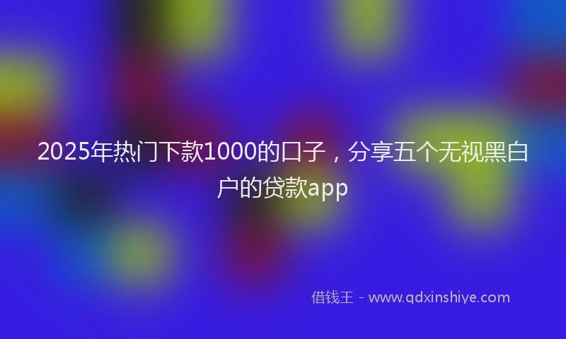 2025年热门下款1000的口子，分享五个无视黑白户的贷款app