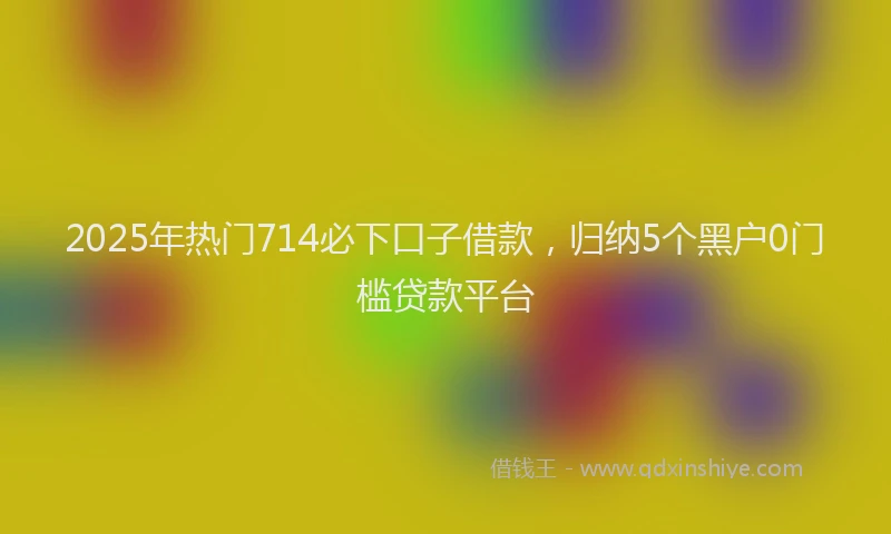 2025年热门714必下口子借款，归纳5个黑户0门槛贷款平台
