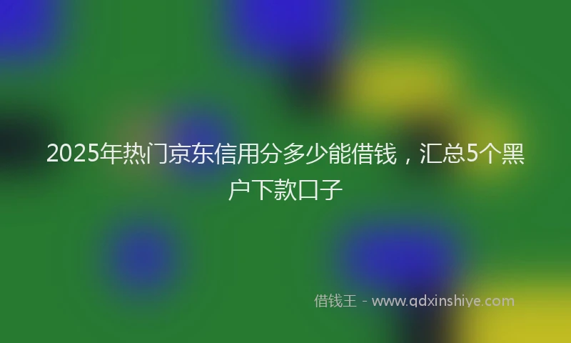 2025年热门京东信用分多少能借钱，汇总5个黑户下款口子