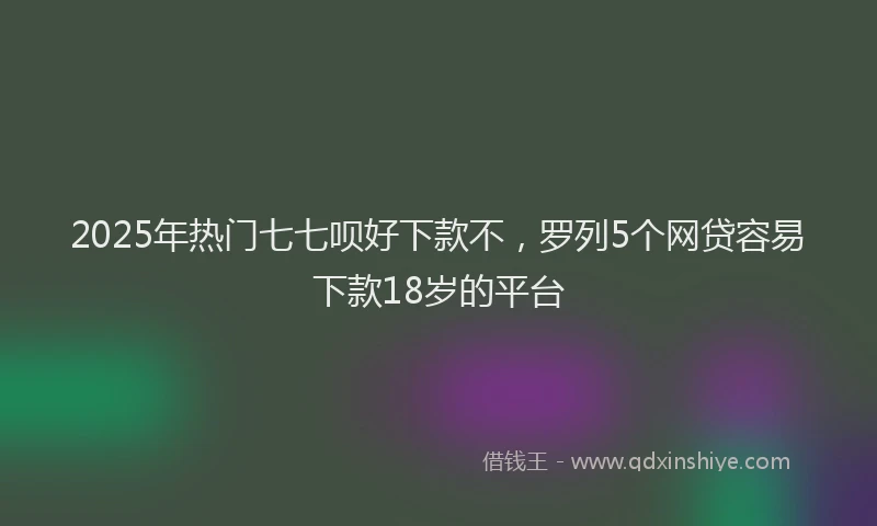2025年热门七七呗好下款不，罗列5个网贷容易下款18岁的平台