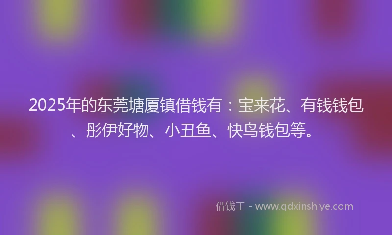 2025年的东莞塘厦镇借钱有：宝来花、有钱钱包、彤伊好物、小丑鱼、快鸟钱包等。