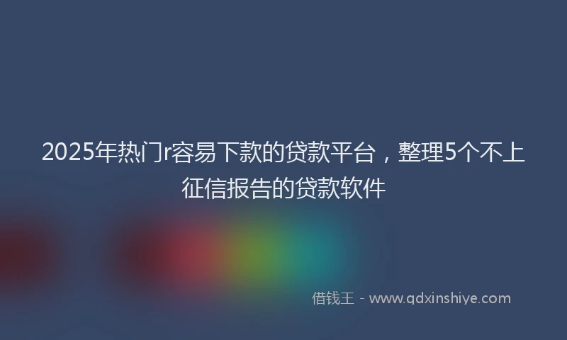2025年热门r容易下款的贷款平台，整理5个不上征信报告的贷款软件