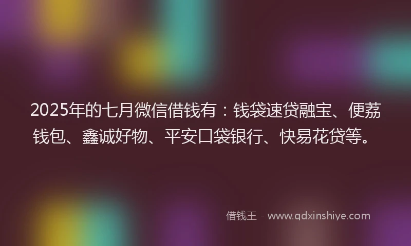 2025年的七月微信借钱有：钱袋速贷融宝、便荔钱包、鑫诚好物、平安口袋银行、快易花贷等。
