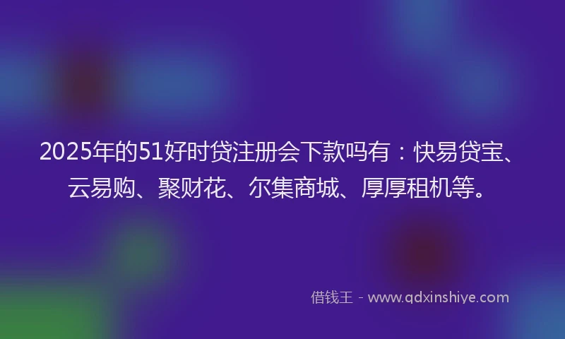 2025年的51好时贷注册会下款吗有：快易贷宝、云易购、聚财花、尔集商城、厚厚租机等。