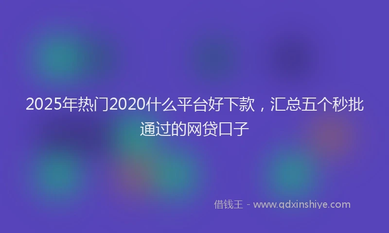 2025年热门2020什么平台好下款，汇总五个秒批通过的网贷口子