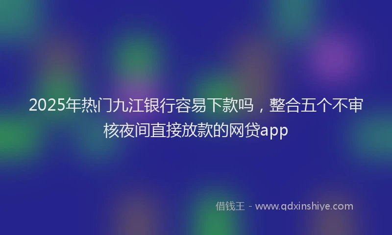 2025年热门九江银行容易下款吗，整合五个不审核夜间直接放款的网贷app