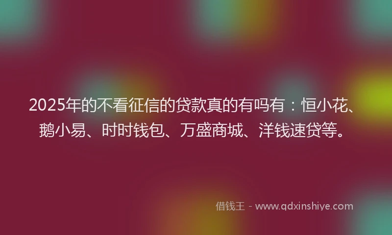 2025年的不看征信的贷款真的有吗有：恒小花、鹅小易、时时钱包、万盛商城、洋钱速贷等。
