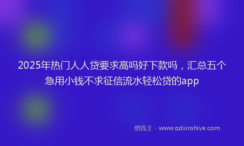 2025年热门人人贷要求高吗好下款吗，汇总五个急用小钱不求征信流水轻松贷的app