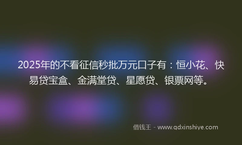 2025年的不看征信秒批万元口子有：恒小花、快易贷宝盒、金满堂贷、星愿贷、银票网等。