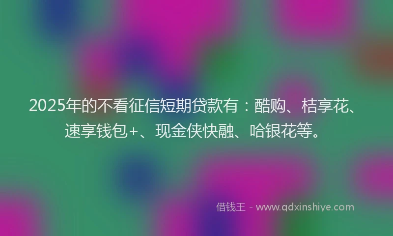 2025年的不看征信短期贷款有：酷购、桔享花、速享钱包+、现金侠快融、哈银花等。