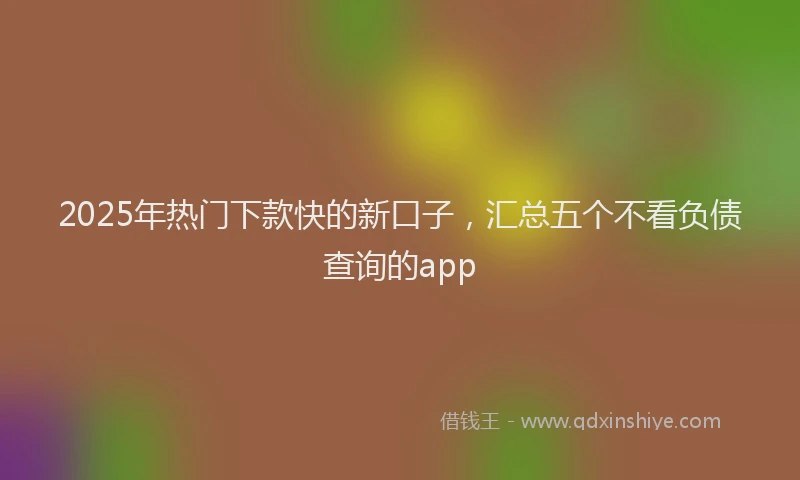 2025年热门下款快的新口子，汇总五个不看负债查询的app