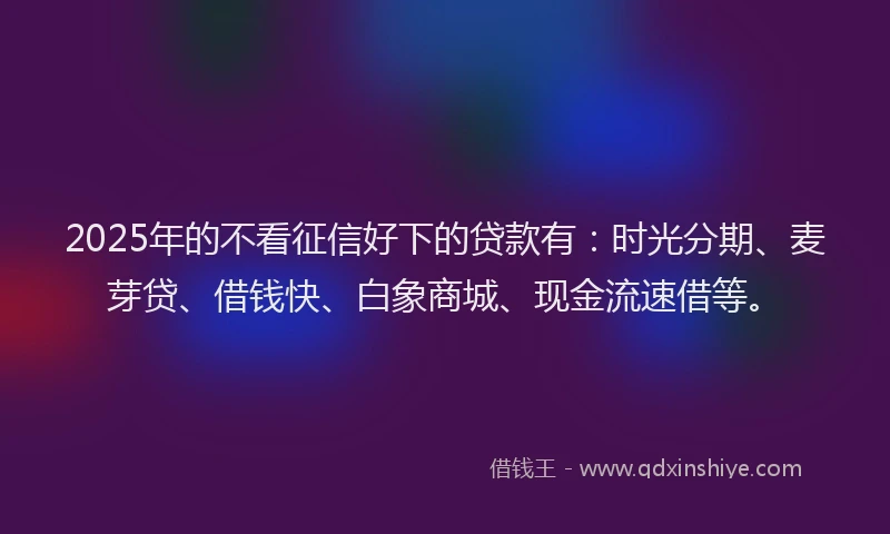 2025年的不看征信好下的贷款有：时光分期、麦芽贷、借钱快、白象商城、现金流速借等。