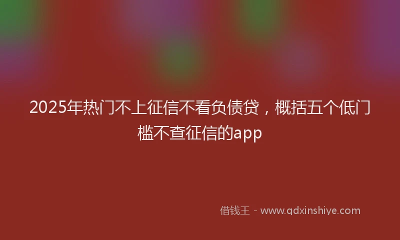 2025年热门不上征信不看负债贷，概括五个低门槛不查征信的app